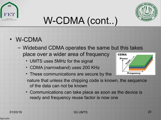 W-CDMA (cont..)
• W-CDMA
– Wideband CDMA operates the same but this takes
place over a wider area of frequency
• UMTS uses 5MHz for the signal
• CDMA (narrowband) uses 200 KHz
• These communications are secure by the
nature that unless the chipping code is known, the sequence
of the data can not be known
• Communications can take place as soon as the device is
ready and frequency reuse factor is now one
01/03/16 3G UMTS 20
 