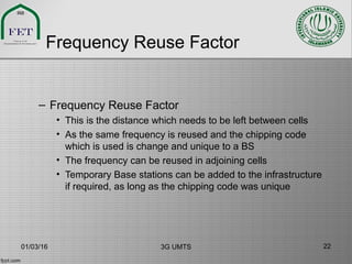 Frequency Reuse Factor
– Frequency Reuse Factor
• This is the distance which needs to be left between cells
• As the same frequency is reused and the chipping code
which is used is change and unique to a BS
• The frequency can be reused in adjoining cells
• Temporary Base stations can be added to the infrastructure
if required, as long as the chipping code was unique
01/03/16 3G UMTS 22
 