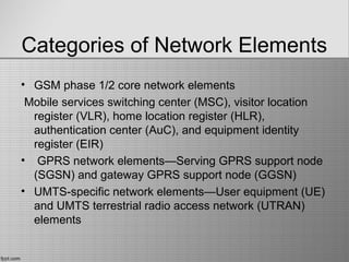 Categories of Network Elements
• GSM phase 1/2 core network elements
Mobile services switching center (MSC), visitor location
register (VLR), home location register (HLR),
authentication center (AuC), and equipment identity
register (EIR)
• GPRS network elements—Serving GPRS support node
(SGSN) and gateway GPRS support node (GGSN)
• UMTS-specific network elements—User equipment (UE)
and UMTS terrestrial radio access network (UTRAN)
elements
 
