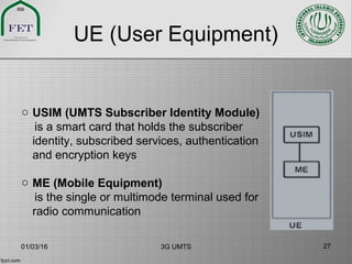 UE (User Equipment)
o USIM (UMTS Subscriber Identity Module)
is a smart card that holds the subscriber
identity, subscribed services, authentication
and encryption keys
o ME (Mobile Equipment)
is the single or multimode terminal used for
radio communication
01/03/16 3G UMTS 27
 