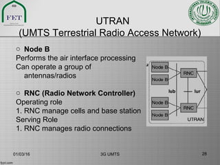 UTRAN
(UMTS Terrestrial Radio Access Network)
o Node B
Performs the air interface processing
Can operate a group of
antennas/radios
o RNC (Radio Network Controller)
Operating role
1. RNC manage cells and base station
Serving Role
1. RNC manages radio connections
01/03/16 3G UMTS 28
 