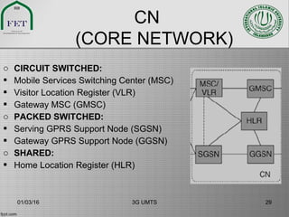 CN
(CORE NETWORK)
o CIRCUIT SWITCHED:
 Mobile Services Switching Center (MSC)
 Visitor Location Register (VLR)
 Gateway MSC (GMSC)
o PACKED SWITCHED:
 Serving GPRS Support Node (SGSN)
 Gateway GPRS Support Node (GGSN)
o SHARED:
 Home Location Register (HLR)
01/03/16 3G UMTS 29
 