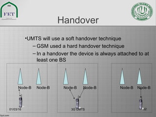 Handover
•UMTS will use a soft handover technique
– GSM used a hard handover technique
– In a handover the device is always attached to at
least one BS
Node-B Node-B Node-B Node-B Node-B Node-B
01/03/16 3G UMTS 32
 