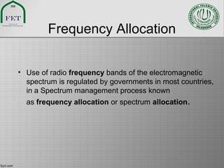 Frequency Allocation
• Use of radio frequency bands of the electromagnetic
spectrum is regulated by governments in most countries,
in a Spectrum management process known
as frequency allocation or spectrum allocation.
 