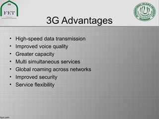 3G Advantages
• High-speed data transmission
• Improved voice quality
• Greater capacity
• Multi simultaneous services
• Global roaming across networks
• Improved security
• Service flexibility
 