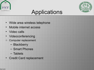 Applications
• Wide area wireless telephone
• Mobile internet access
• Video calls
• Videoconferencing
o Computer replacement
– Blackberry
– Smart Phones
– Tablets
• Credit Card replacement
 