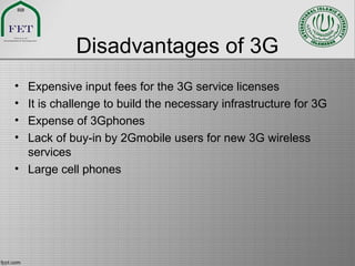 Disadvantages of 3G
• Expensive input fees for the 3G service licenses
• It is challenge to build the necessary infrastructure for 3G
• Expense of 3Gphones
• Lack of buy-in by 2Gmobile users for new 3G wireless
services
• Large cell phones
 