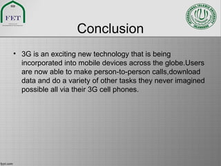 Conclusion
• 3G is an exciting new technology that is being
incorporated into mobile devices across the globe.Users
are now able to make person-to-person calls,download
data and do a variety of other tasks they never imagined
possible all via their 3G cell phones.
 