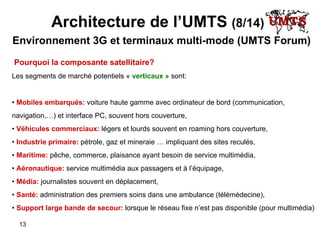 Architecture de l’UMTS  (8/14)   Environnement 3G et terminaux multi-mode (UMTS Forum) Pourquoi la composante satellitaire? Les segments de marché potentiels «  verticaux  » sont:  •  Mobiles embarqués:  voiture haute gamme avec ordinateur de bord (communication, navigation , …) et interface PC, souvent hors couverture , •  Véhicules commerciaux:  légers et lourds souvent en roaming hors couverture, •  Industrie primaire:  pétrole, gaz et mineraie … impliquant des sites reculés, •  Maritime:  pêche, commerce, plaisance ayant besoin de service multimédia , •  Aéronautique:  service multimédia aux passagers et à l’équipage, •  Média:  journalistes souvent en déplacement, •  Santé:  administration des premiers soins dans une ambulance (télémédecine), •  Support large bande de secour:  lorsque le réseau fixe n’est pas disponible (pour multimédia) 