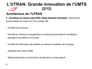 L’UTRAN: Grande innovation de l’UMTS  (2/12) Architecture de l’UTRAN 2.  Contrôleur du réseau radio (RNC: Radio Network Controller) :  regroupe les fonctionnalités de niveau 2 et 3 du modèle OSI -  Contrôle de puissance -  Contrôle du Handover (changement du canal physique lorsqu’on se déplace: passage d’une cellule à une autre)    -  Contrôle de l’admission des mobiles au réseau et la gestion de la charge -  Allocation des codes CDMA  -  Séquencement de la transmission de données en mode paquet 