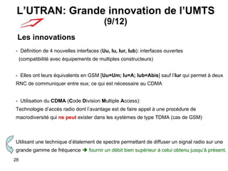 L’UTRAN: Grande innovation de l’UMTS  (9/12) Les innovations -  Définition de 4 nouvelles interfaces ( Uu, Iu, Iur, Iub ): interfaces ouvertes    (compatibilité avec équipements de multiples constructeurs) -  Elles ont leurs équivalents en GSM [ Uu=Um; Iu=A; Iub=Abis ] sauf l’ Iur  qui permet à deux  RNC de communiquer entre eux; ce qui est nécessaire au CDMA -  Utilisation du  CDMA  ( C ode  D ivision  M ultiple  A ccess):  Technologie d’accès radio dont l’avantage est de faire appel à une procédure de  macrodiversité qui  ne peut  exister dans les systèmes de type TDMA (cas de GSM) Utilisant une technique d’étalement de spectre permettant de diffuser un signal radio sur une  grande gamme de fréquence    fournir un débit bien supérieur à celui obtenu jusqu’à présent . 