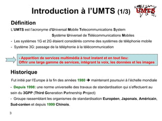 Introduction à l’UMTS  (1/3) Définition L’ UMTS  est l’acronyme d' U niversal  M obile  T elecommunications   S ystem S ystème  U niversel de  T élécommunications  M obiles -  Les systèmes 1G et 2G étaient considérés comme des systèmes de téléphonie mobile -  Système 3G: passage de la téléphonie à la télécommunication  - Apparition de services multimédia à tout instant et en tout lieu: Offrir une large gamme de services, intégrant la voix, les données et les images -   Depuis 1998:  une norme universelle des travaux de standardisation qui s’effectuent au  sein du  3GPP  ( Third   G eneration   P artnership   P roject) -  Groupe rassemblant les organismes de standardisation  Européen ,  Japonais ,  Américain ,  Sud-coréen  et depuis  1999   Chinois . Historique Fut initié par l’Europe à la fin des années  1980     maintenant poursuivi à l’échelle mondiale 