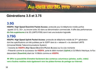 Au-delà du 3G  (1/3) 3.5G HSDPA: High Speed Downlink Packet Access:  protocole pour la téléphonie mobile parfois  appelé 3,5 G, 3G+, ou encore turbo 3G dans sa dénomination commerciale. Il offre des performances  dix   fois   supérieures  à la 3G (UMTS R'99) dont il est une évolution logicielle 3.75G HSUPA:   High Speed Uplink Packet Access:  protocole de téléphonie mobile de 3 ième  génération  dont les spécifications ont été publiées par le 3GPP dans la « release 6 » du standard UMTS  (Universal Mobile Telecommunications System) - Variante de  HSDPA  ( H igh  S peed  D ownlink  P acket  A ccess) sur la voie montante  - Présenté comme le successeur de  HSDPA , porte le débit montant ( Uplink ) à 5,8 Mbit/s théorique, le flux descendant ( Downlink ) étant de 14 Mbit/s comme en  HSDPA    Offrir la possibilité d'émettre facilement des contenus volumineux (photos, audio, vidéo)  vers d'autres mobiles mais également vers les plates-formes de partage sur Internet. Générations 3.5 et 3.75 