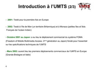Introduction à l’UMTS  (2/3) -  2001:   Testé  pour la première fois en Europe -  2002:  Testé à l’île de Man (un territoire Britannique) et à Monaco (petites îles et îlots Français de l’océan Indien) -   Octobre   2001   au   Japon:  a eu lieu le déploiement commercial   du système FOMA (Freedom of Mobile Multimedia Access:   3 ième  génération au Japon) fondé pour l’essentiel sur les spécifications techniques de l’UMTS -  Mars 2003:  eurent lieu les premiers déploiements commerciaux de l ’ UMTS en Europe  (Grande-Bretagne et Italie) 