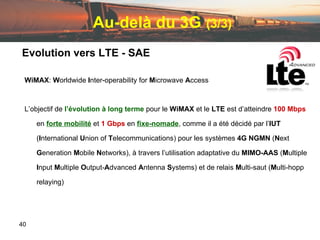Au-delà du 3G   (3/3) Evolution vers LTE - SAE WiMAX :  W orldwide  I nter-operability for  M icrowave  A ccess L’objectif de  l’évolution   à   long   terme   pour le  WiMAX  et le  LTE  est d’atteindre  100 Mbps  en  forte mobilité  et  1   Gbps  en  fixe-nomade , comme il a été décidé par l’ IUT   ( I nternational  U nion of  T elecommunications) pour les systèmes  4G   NGMN  ( N ext  G eneration  M obile  N etworks), à travers l’utilisation adaptative du  MIMO-AAS  ( M ultiple  I nput  M ultiple  O utput- A dvanced  A ntenna  S ystems) et de relais  M ulti-saut ( M ulti-hopp relaying) 