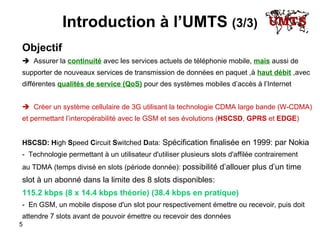 Introduction à l’UMTS  (3/3) Objectif    Assurer la  continuité  avec les services actuels de téléphonie mobile,  mais  aussi de  supporter de nouveaux services de transmission de données en paquet ,à  haut débit  ,avec  différentes  qualités de service (QoS)  pour des systèmes mobiles d’accès à l’Internet     Créer un système cellulaire de 3G utilisant la technologie CDMA large bande (W-CDMA)  et permettant l’interopérabilité avec le GSM et ses évolutions ( HSCSD ,  GPRS  et  EDGE ) HSCSD:   H igh  S peed  C ircuit  S witched  D ata:  Spécification finalisée en 1999: par Nokia   -  Technologie permettant à un utilisateur d'utiliser plusieurs slots d'affilée contrairement  au TDMA (temps divisé en slots (période donnée):  possibilité d’allouer plus d’un time  slot à un abonné dans la limite des 8 slots disponibles:  115.2 kbps (8 x 14.4 kbps théorie) (38.4 kbps en pratique) -  En GSM, un mobile dispose d'un slot pour respectivement émettre ou recevoir, puis doit  attendre 7 slots avant de pouvoir émettre ou recevoir des données 