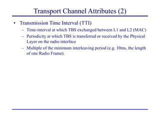 Transport Channel Attributes (2)
• Transmission Time Interval (TTI)
– Time-interval at which TBS exchanged between L1 and L2 (MAC)
– Periodicity at which TBS is transferred or received by the Physical
Layer on the radio interface
– Multiple of the minimum interleaving period (e.g. 10ms, the length
of one Radio Frame).
 
