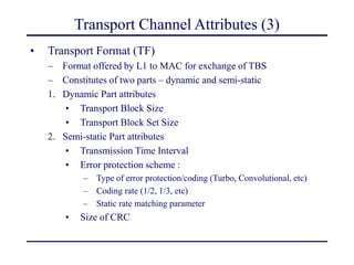 Transport Channel Attributes (3)
• Transport Format (TF)
– Format offered by L1 to MAC for exchange of TBS
– Constitutes of two parts – dynamic and semi-static
1. Dynamic Part attributes
• Transport Block Size
• Transport Block Set Size
2. Semi-static Part attributes
• Transmission Time Interval
• Error protection scheme :
– Type of error protection/coding (Turbo, Convolutional, etc)
– Coding rate (1/2, 1/3, etc)
– Static rate matching parameter
• Size of CRC
 