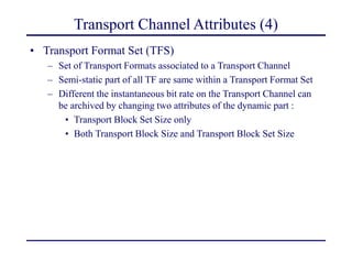 Transport Channel Attributes (4)
• Transport Format Set (TFS)
– Set of Transport Formats associated to a Transport Channel
– Semi-static part of all TF are same within a Transport Format Set
– Different the instantaneous bit rate on the Transport Channel can
be archived by changing two attributes of the dynamic part :
• Transport Block Set Size only
• Both Transport Block Size and Transport Block Set Size
 