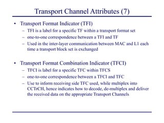 Transport Channel Attributes (7)
• Transport Format Indicator (TFI)
– TFI is a label for a specific TF within a transport format set
– one-to-one correspondence between a TFI and TF
– Used in the inter-layer communication between MAC and L1 each
time a transport block set is exchanged
• Transport Format Combination Indicator (TFCI)
– TFCI is label for a specific TFC within TFCS
– one-to-one correspondence between a TFCI and TFC
– Use to inform receiving side TFC used, while multiplex into
CCTrCH, hence indicates how to decode, de-multiplex and deliver
the received data on the appropriate Transport Channels
 