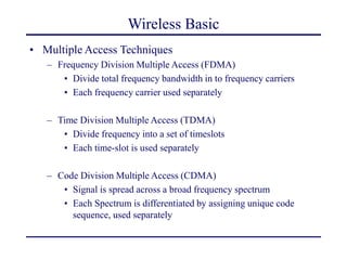 Wireless Basic
• Multiple Access Techniques
– Frequency Division Multiple Access (FDMA)
• Divide total frequency bandwidth in to frequency carriers
• Each frequency carrier used separately
– Time Division Multiple Access (TDMA)
• Divide frequency into a set of timeslots
• Each time-slot is used separately
– Code Division Multiple Access (CDMA)
• Signal is spread across a broad frequency spectrum
• Each Spectrum is differentiated by assigning unique code
sequence, used separately
 