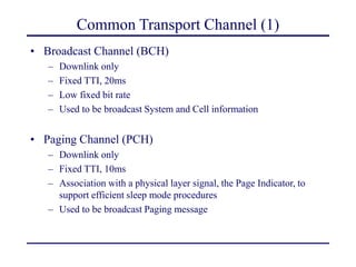 Common Transport Channel (1)
• Broadcast Channel (BCH)
– Downlink only
– Fixed TTI, 20ms
– Low fixed bit rate
– Used to be broadcast System and Cell information
• Paging Channel (PCH)
– Downlink only
– Fixed TTI, 10ms
– Association with a physical layer signal, the Page Indicator, to
support efficient sleep mode procedures
– Used to be broadcast Paging message
 