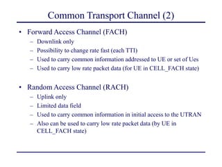 Common Transport Channel (2)
• Forward Access Channel (FACH)
– Downlink only
– Possibility to change rate fast (each TTI)
– Used to carry common information addressed to UE or set of Ues
– Used to carry low rate packet data (for UE in CELL_FACH state)
• Random Access Channel (RACH)
– Uplink only
– Limited data field
– Used to carry common information in initial access to the UTRAN
– Also can be used to carry low rate packet data (by UE in
CELL_FACH state)
 