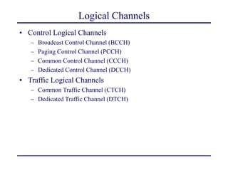 Logical Channels
• Control Logical Channels
– Broadcast Control Channel (BCCH)
– Paging Control Channel (PCCH)
– Common Control Channel (CCCH)
– Dedicated Control Channel (DCCH)
• Traffic Logical Channels
– Common Traffic Channel (CTCH)
– Dedicated Traffic Channel (DTCH)
 