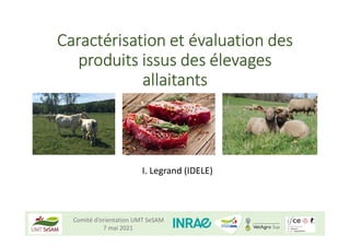 Comité d’orientation UMT SeSAM
7 mai 2021
Caractérisation et évaluation des
produits issus des élevages
allaitants
I. Legrand (IDELE)
 