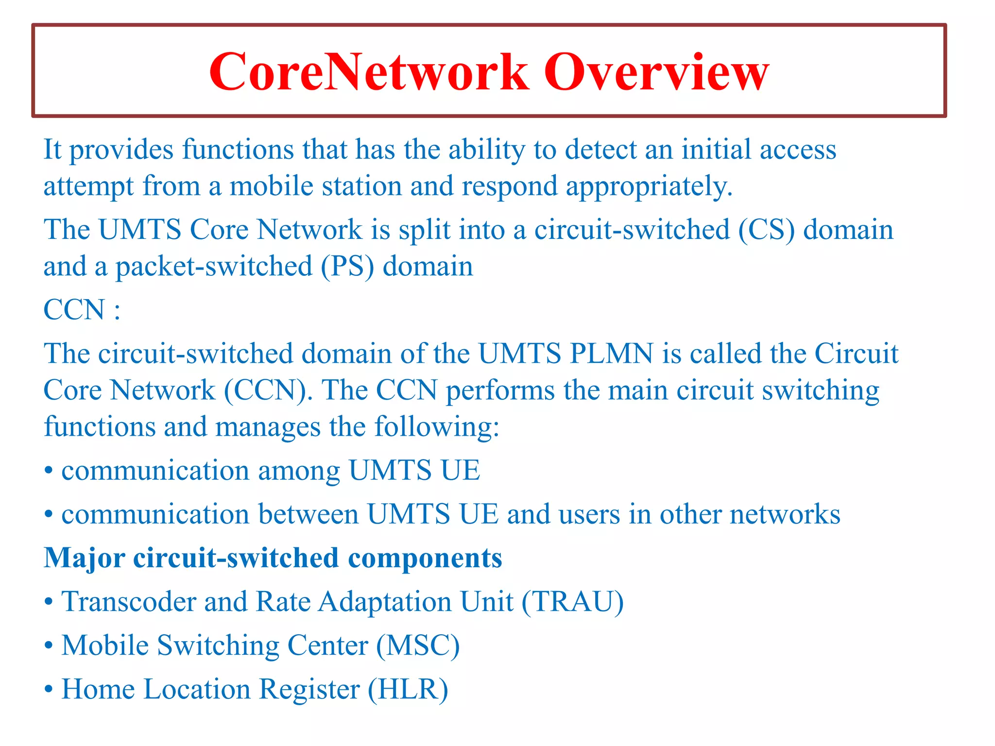 CoreNetwork Overview
It provides functions that has the ability to detect an initial access
attempt from a mobile station and respond appropriately.
The UMTS Core Network is split into a circuit-switched (CS) domain
and a packet-switched (PS) domain
CCN :
The circuit-switched domain of the UMTS PLMN is called the Circuit
Core Network (CCN). The CCN performs the main circuit switching
functions and manages the following:
• communication among UMTS UE
• communication between UMTS UE and users in other networks
Major circuit-switched components
• Transcoder and Rate Adaptation Unit (TRAU)
• Mobile Switching Center (MSC)
• Home Location Register (HLR)

 