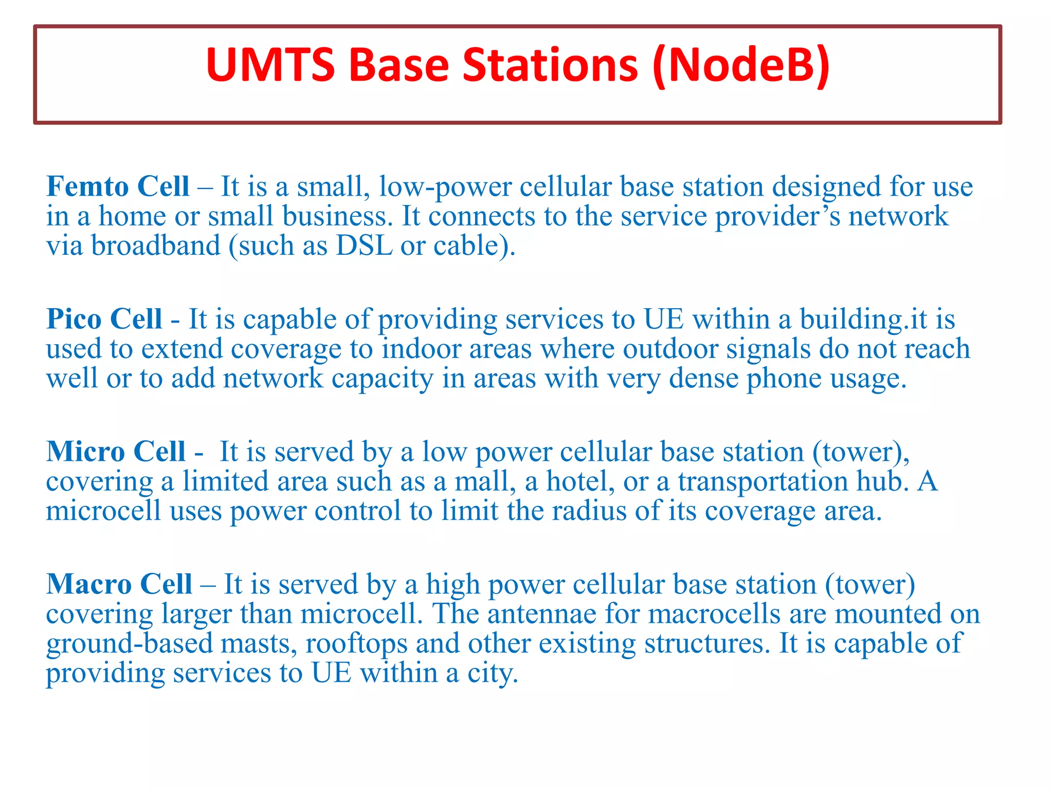 UMTS Base Stations (NodeB)
Femto Cell – It is a small, low-power cellular base station designed for use
in a home or small business. It connects to the service provider’s network
via broadband (such as DSL or cable).
Pico Cell - It is capable of providing services to UE within a building.it is
used to extend coverage to indoor areas where outdoor signals do not reach
well or to add network capacity in areas with very dense phone usage.

Micro Cell - It is served by a low power cellular base station (tower),
covering a limited area such as a mall, a hotel, or a transportation hub. A
microcell uses power control to limit the radius of its coverage area.
Macro Cell – It is served by a high power cellular base station (tower)
covering larger than microcell. The antennae for macrocells are mounted on
ground-based masts, rooftops and other existing structures. It is capable of
providing services to UE within a city.

 