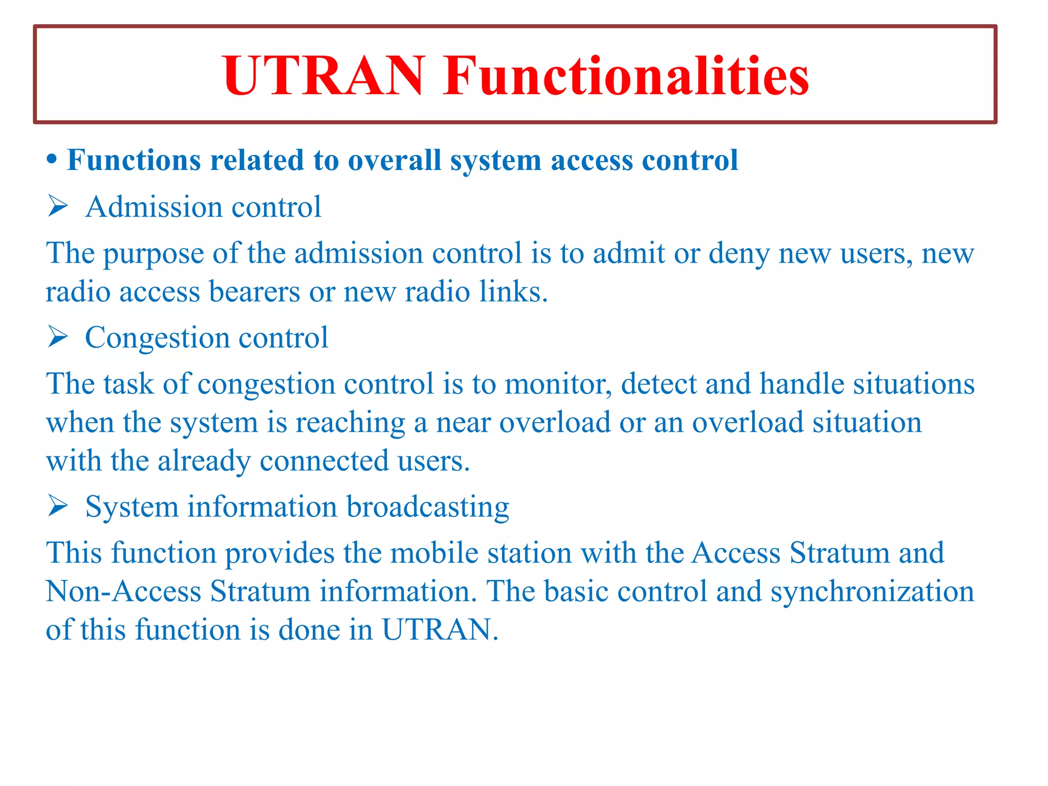 UTRAN Functionalities
• Functions related to overall system access control
 Admission control
The purpose of the admission control is to admit or deny new users, new
radio access bearers or new radio links.
 Congestion control
The task of congestion control is to monitor, detect and handle situations
when the system is reaching a near overload or an overload situation
with the already connected users.
 System information broadcasting
This function provides the mobile station with the Access Stratum and
Non-Access Stratum information. The basic control and synchronization
of this function is done in UTRAN.

 