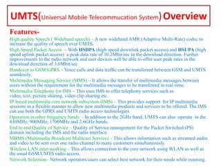 UMTS(Universal Mobile Telecommucation System) Overview
FeaturesHigh quality Speech ( Wideband speech) – A new wideband AMR (Adaptive Multi-Rate) codec to
increase the quality of speech over UMTS.
High Speed Packet Access – With HSDPA (high speed downlink packet access) and HSUPA (high
speed uplink packet access) a peak data rate of 10.2Mbit/sec in the download direction. Further
improvements to the radio network and user devices will be able to offer user peak rates in the
download direction of 3.6Mbit/sec.
Handover to GSM/GPRS – Voice calls and data traffic can be transferred between GSM and UMTS
seamlessly.
Multimedia Messaging Service (MMS) – It allows the transfer of multimedia messages between
users without the requirement for the multimedia messages to be transferred in real-time.
Multimedia Telephony for IMS – This uses IMS to offer telephony services such as
video, text, picture sharing, video clip sharing etc.
IP-based multimedia core network subsystem (IMS) – This provides support for IP multimedia
sessions in a flexible manner to allow new multimedia products and services to be offered. The IMS
can use both the GPRS and UMTS radio access technologies.
Operation in other frequency bands - In addition to the 2GHz band, UMTS can also operate in the
810MHz; 900MHz; 1700MHz and 2.6GHz bands.
End to end Quality of Service – Quality of Service management for the Packet Switched (PS)
domain including the IMS and the radio interface.
MBMS (Multimedia Broadcast Multicast Service) – This allows information such as streamed audio
and video to be sent over one radio channel to many customers simultaneously.
Wireless LAN inter-working – This allows connection to the core network using WLAN as well as
the usual GSM/UMTS radio access.
Network Selection– Network operators/users can select best network for their needs while roaming.

 