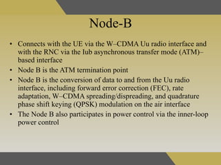 Node-B  Connects with the UE via the W–CDMA Uu radio interface and with the RNC via the Iub asynchronous transfer mode (ATM)–based interface   Node B is the ATM termination point   Node B is the conversion of data to and from the Uu radio interface, including forward error correction (FEC), rate adaptation, W–CDMA spreading/dispreading, and quadrature phase shift keying (QPSK) modulation on the air interface   The Node B also participates in power control   via the inner-loop power control  