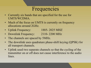 Frequencies Currently six bands that are specified for the use for UMTS/WCDMA.  Much of the focus on UMTS is currently on frequency allocations around 2GHz. Uplink Frequency: 1885- 2025 MHZ Downlink Frequency: 2110- 2200 MHz  The channels are spaced by 5MHz.  The downlink uses quadrature phase-shift keying (QPSK) for all transport channels. Uplink used two separate channels so that the cycling of the transmitter on or off does not cause interference to the audio lines. 