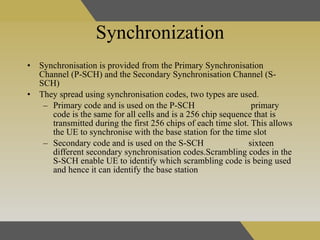Synchronization Synchronisation is provided from the Primary Synchronisation Channel (P-SCH) and the Secondary Synchronisation Channel (S-SCH) They spread using synchronisation codes, two types are used. Primary code and is used on the P-SCH  primary code is the same for all cells and is a 256 chip sequence that is transmitted during the first 256 chips of each time slot. This allows the UE to synchronise with the base station for the time slot  Secondary code and is used on the S-SCH   sixteen different secondary synchronisation codes.Scrambling codes in the S-SCH enable UE to identify which scrambling code is being used and hence it can identify the base station   