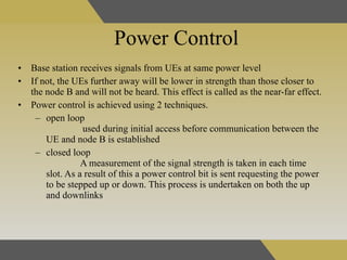Power Control Base station receives signals from UEs at same power level   If not, the UEs further away will be lower in strength than those closer to the node B and will not be heard. This effect is called as the near-far effect.   Power control is achieved using 2 techniques. open loop  used during initial access before communication between the UE and node B is established  closed loop   A measurement of the signal strength is taken in each time slot. As a result of this a power control bit is sent requesting the power to be stepped up or down. This process is undertaken on both the up and downlinks   