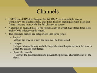 Channels UMTS uses CDMA techniques (as WCDMA) as its multiple access technology, but it additionally uses time division techniques with a slot and frame structure to provide the full channel structure. A channel is divided into 10 ms frames, each of which has fifteen time slots each of 666 microseconds length.  The channels carried are categorised into three types:  Logical:  define the way in which the data will be transferred  transport  transport channel along with the logical channel again defines the way in which the data is transferred  physical channels.  Carries the payload data and govern the physical characteristics of the signal. 