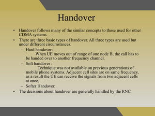 Handover   Handover follows many of the similar concepts to those used for other CDMA systems . There are three basic types of handover. All three types are used but under different circumstances. Hard handover:  When UE moves out of range of one node B, the call has to be handed over to another frequency channel.  Soft handover :  Technique was not available on previous generations of mobile phone systems. Adjacent cell sites are on same frequency, as a result the UE can receive the signals from two adjacent cells at once,  Softer Handover. The decisions about handover are generally handled by the RNC  