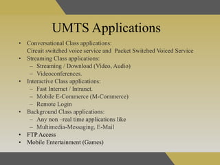UMTS Applications Conversational Class applications:  Circuit switched voice service and  Packet Switched Voiced Service Streaming Class applications: Streaming / Download (Video, Audio) Videoconferences.  Interactive Class applications: Fast Internet / Intranet.  Mobile E-Commerce (M-Commerce) Remote Login  Background Class applications: Any non –real time applications like  Multimedia-Messaging, E-Mail FTP Access Mobile Entertainment (Games)   