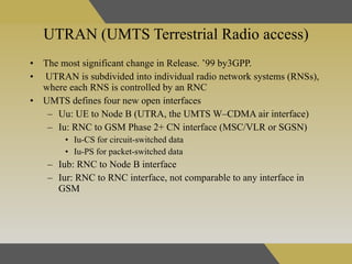 UTRAN (UMTS Terrestrial Radio access) The most significant change in Release. ’99 by3GPP.   UTRAN is subdivided into individual radio network systems (RNSs), where each RNS is controlled by an RNC  UMTS defines four new open interfaces Uu: UE to Node B (UTRA, the UMTS W–CDMA air interface)  Iu: RNC to GSM Phase 2+ CN interface (MSC/VLR or SGSN)  Iu-CS for circuit-switched data  Iu-PS for packet-switched data  Iub: RNC to Node B interface  Iur: RNC to RNC interface, not comparable to any interface in GSM  