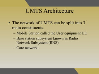 UMTS Architecture The network of UMTS can be split into 3 main constituents . Mobile Station called the User equipment UE Base station subsystem known as Radio Network Subsystem (RNS)  Core network. 