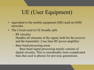 UE (User Equipment) equivalent to the mobile equipment (ME) used on GSM networks . The Circuit used in UE broadly split  RF circuitry  Handles all elements of the signal, both for the receiver and the transmitter .Uses liner RF power amplifier. Base band processing areas.  Base band signal processing mainly consists of digital circuitry. This is considerably more complicated than that used in phones for previous generations. 