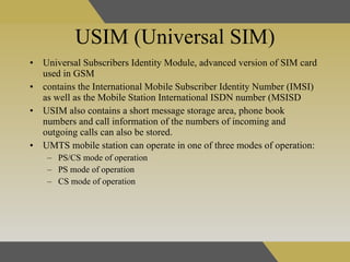 USIM (Universal SIM) Universal Subscribers Identity Module,  advanced version of SIM card used in GSM  contains the International Mobile Subscriber Identity Number (IMSI) as well as the Mobile Station International ISDN number (MSISD  USIM also contains a short message storage area, phone book numbers and call information of the numbers of incoming and outgoing calls can also be stored.  UMTS mobile station can operate in one of three modes of operation:  PS/CS mode of operation PS mode of operation  CS mode of operation 