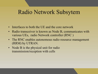 Radio Network Subsytem Interfaces to both the UE and the core network   Radio transceiver is known as Node B, communicates with various UEs,  radio Network controller (RNC  ) The RNC enables autonomous radio resource management (RRM) by UTRAN.  Node B is the physical unit for radio transmission/reception with cells  