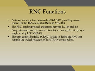RNC Functions Performs the same functions as the GSM BSC, providing central control for the RNS elements (RNC and Node Bs)  . The RNC handles protocol exchanges between Iu, Iur, and Iub.  Congestion and handover/macro diversity are managed entirely by a single serving RNC (SRNC).  The term controlling RNC (CRNC) is used to define the RNC that controls the logical resources of its UTRAN access points.  