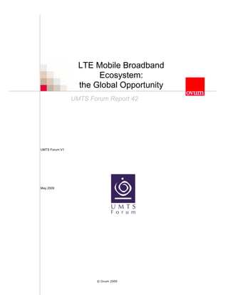 LTE Mobile Broadband
                       Ecosystem:
                  the Global Opportunity
                UMTS Forum Report 42




UMTS Forum V1




May 2009




                       © Ovum 2009
 