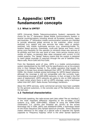 1 Beneficiario COLFUTURO 2003
1. Appendix: UMTS
fundamental concepts
1.1 What is UMTS?
UMTS (Universal Mobile Telecommunications System) represents the
choice for the 3rd
Generation Global Mobile Communications System in
several countries/regions including almost all European countries, Japan
and Australia. 3rd
Generation mobile communication systems are intended
to provide advanced global services to the customer, either circuit-
switched (e.g. speech and new services like video calls) or packet-
switched, new mobile multimedia services (e.g. streaming/mobile TV,
location based services, Downloads, multi-user games and many more)
giving more flexibility for the operator to introduce these new services to
its portfolio and from the user point of view, more service choices and a
variety of higher, on-demand data rates compared with current 2-2.5G
mobile systems. The “global” feature means that the system is designed
to reach global coverage (if required) through the use of Satellite Links,
Macro-cells, Micro-Cells and Pico-Cells.
From the Standards point of view, UMTS is a mobile communications
system standardized by the 3GPP and the specifications are at the present
time in their Release Number 6. The mobile operators that bought 3G
licenses in Europe have already deployed their UMTS W-CDMA (Wideband
CDMA: the chosen multiple access technology for UMTS) based networks,
although the coverage is still not comparable with the currently huge,
transnational coverage of GSM-GPRS networks. In fact, at least in the first
years of deployment, UMTS networks are going to rely on GSM networks
to reach zones where there is still no UMTS coverage, using a technique
called Inter-RAT (RAT: Radio Access Technology) handovers.
About the UMTS services, some commercial services have been available
for the general customers, in the concrete case of The Netherlands, since
the last year.
1.2 Technical characteristics
Technically speaking, the radio-access part (also called “the air interface”)
is the most important difference regarding to the so-called 2-2.5G
systems (e.g. GSM, GSM+GPRS). Instead of using the FDMA-TDMA
combination (i.e. carriers and timeslots per carrier) as the access
technology like in GSM, UMTS uses Wideband-CDMA, a technology based
on the Direct Sequence (DS) Spread Spectrum principle. Direct Sequence
makes reference to the usage of a special code to separate the signals
(opposite to “frequency hopping” which is the other Spread Spectrum
 