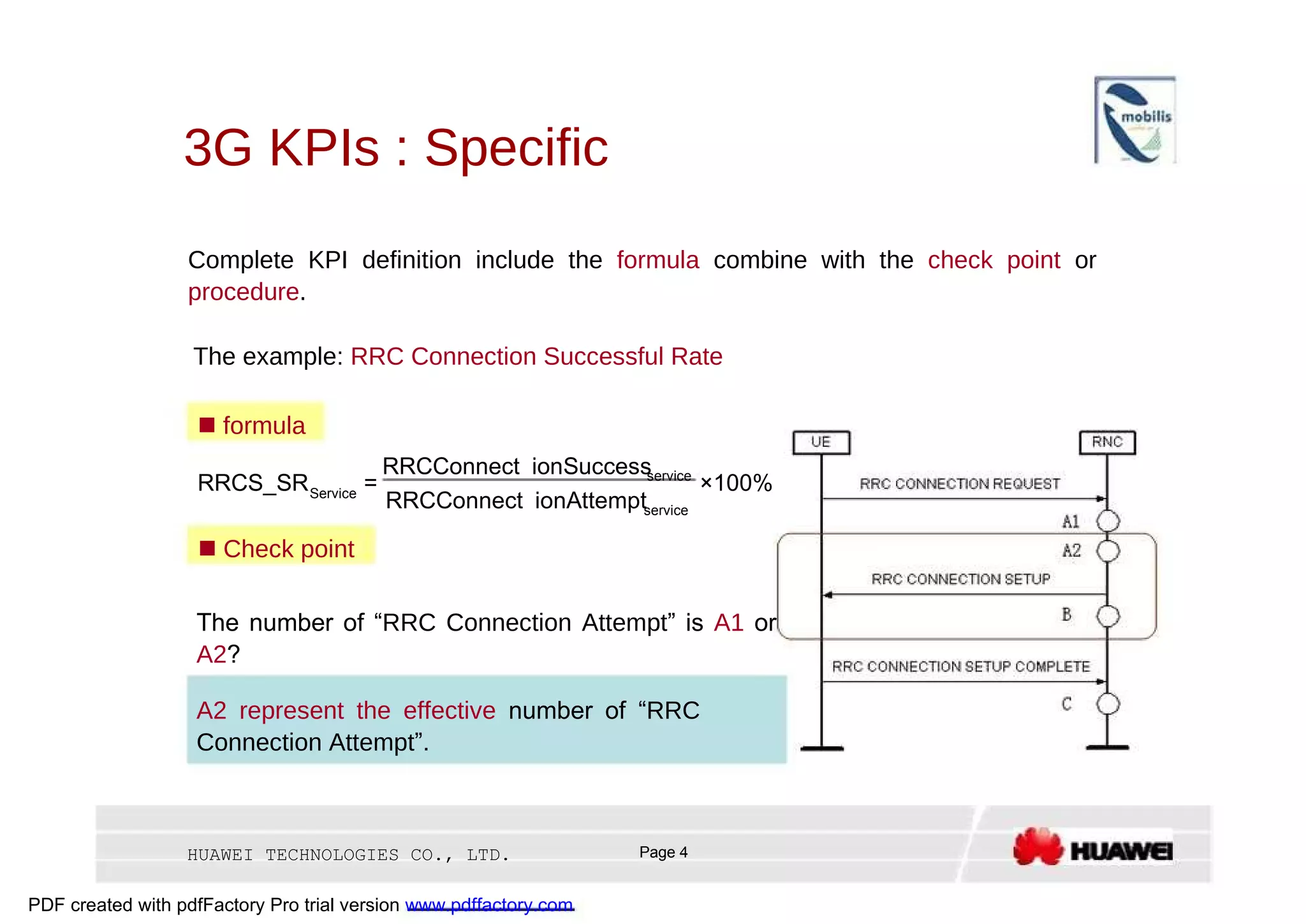 3G KPIs : Specific  Complete KPI definition include the  formula  combine with the  check point  or  procedure .  The example:  RRC Connection Successful Rate     formula  RRCConnect ionSuccess  service  RRCS_SR  =  ×100%  Service  RRCConnect ionAttempt  service     Check point  The number of “ RRC Connection Attempt ” is  A1  or  A2 ?  A2 represent the effective  number of “ RRC Connection Attempt ”.  HUAWEI TECHNOLOGIES CO., LTD.  Page 4  PDF created with pdfFactory Pro trial version  www.pdffactory.com  