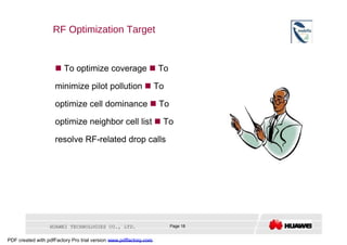 RF Optimization Target     To optimize coverage    To minimize pilot pollution    To optimize cell dominance    To optimize neighbor cell list    To resolve RF-related drop calls  HUAWEI TECHNOLOGIES CO., LTD.  Page 18  PDF created with pdfFactory Pro trial version  www.pdffactory.com  
